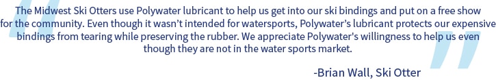 Ein Zitat mit dem Text „Die Midwest Ski Otters verwenden Polywater-Schmiermittel, um uns beim Anlegen unserer Skibindungen zu unterstützen und eine kostenlose Show für die Gemeinde zu veranstalten. Auch wenn es nicht für den Wassersport vorgesehen ist, schützt das Schmiermittel von Polywater unsere teuren Bindungen vor dem Reißen und schont zugleich das Gummi. Wir schätzen die Hilfsbereitschaft von Polywater, obgleich das Unternehmen nicht im Wassersportmarkt tätig ist.“