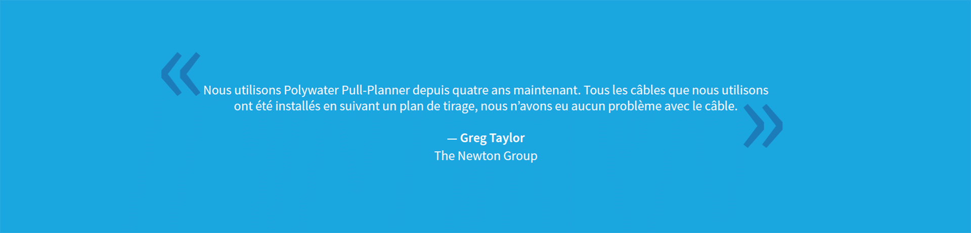 Une citation sur fond bleu qui dit : « Nous utilisons Polywater Pull-Planner depuis quatre ans maintenant. Chaque câble que nous avons installé suivant un plan de tirage, nous n'avons eu aucun problème avec le câble. - Greg Taylor, The Newton Group »